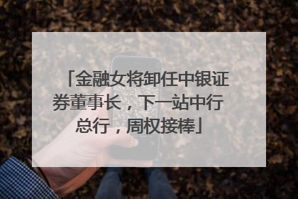 金融女将卸任中银证券董事长，下一站中行总行，周权接棒