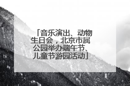 音乐演出、动物生日会，北京市属公园举办端午节、儿童节游园活动