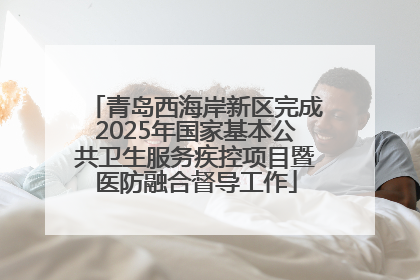 青岛西海岸新区完成2025年国家基本公共卫生服务疾控项目暨医防融合督导工作