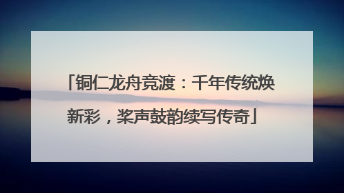 铜仁龙舟竞渡：千年传统焕新彩，桨声鼓韵续写传奇