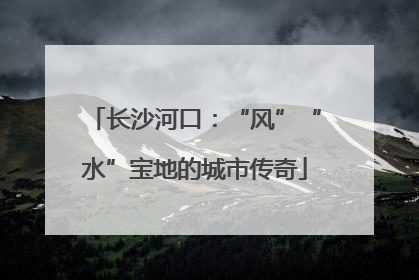 长沙河口：“风”“水”宝地的城市传奇