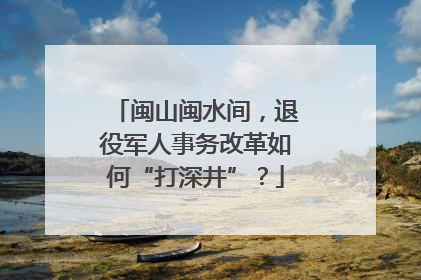 闽山闽水间，退役军人事务改革如何“打深井”？