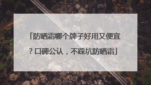 防晒霜哪个牌子好用又便宜？口碑公认，不踩坑防晒霜