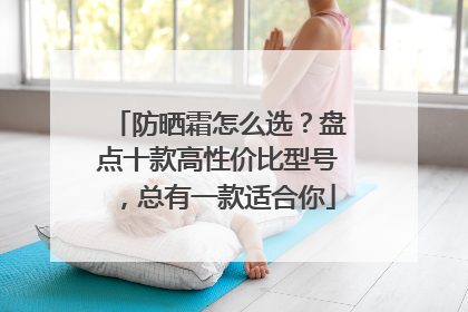 防晒霜怎么选？盘点十款高性价比型号，总有一款适合你