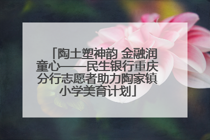 陶土塑神韵 金融润童心——民生银行重庆分行志愿者助力陶家镇小学美育计划
