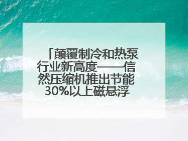 颠覆制冷和热泵行业新高度——信然压缩机推出节能30%以上磁悬浮中央空调和磁悬浮热泵
