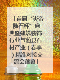 首届“炎帝·随石杯”盛典暨建筑装饰行业与随县石材产业（春季）精准对接交流会落幕