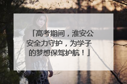 高考期间，淮安公安全力守护，为学子的梦想保驾护航！