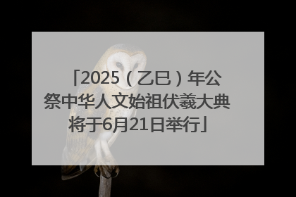 2025（乙巳）年公祭中华人文始祖伏羲大典将于6月21日举行