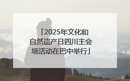 2025年文化和自然遗产日四川主会场活动在巴中举行