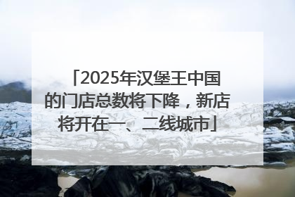2025年汉堡王中国的门店总数将下降，新店将开在一、二线城市