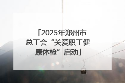 2025年郑州市总工会“关爱职工健康体检”启动