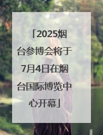 2025烟台参博会将于7月4日在烟台国际博览中心开幕