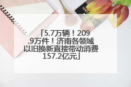 5.7万辆！209.9万件！济南各领域以旧换新直接带动消费157.2亿元