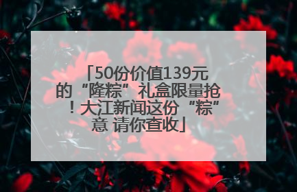 50份价值139元的“隆粽”礼盒限量抢！大江新闻这份“粽”意 请你查收