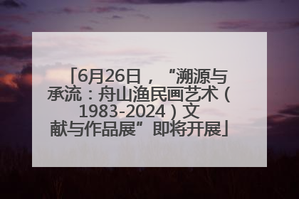6月26日，“溯源与承流：舟山渔民画艺术（1983-2024）文献与作品展”即将开展