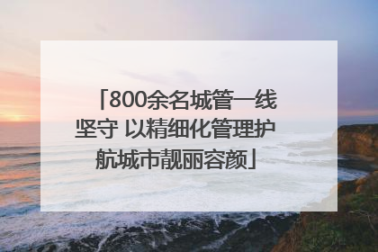 800余名城管一线坚守 以精细化管理护航城市靓丽容颜