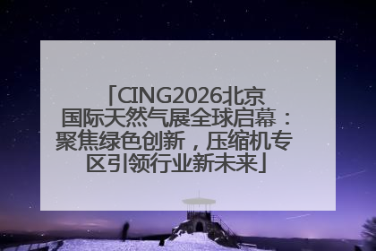 CING2026北京国际天然气展全球启幕：聚焦绿色创新，压缩机专区引领行业新未来